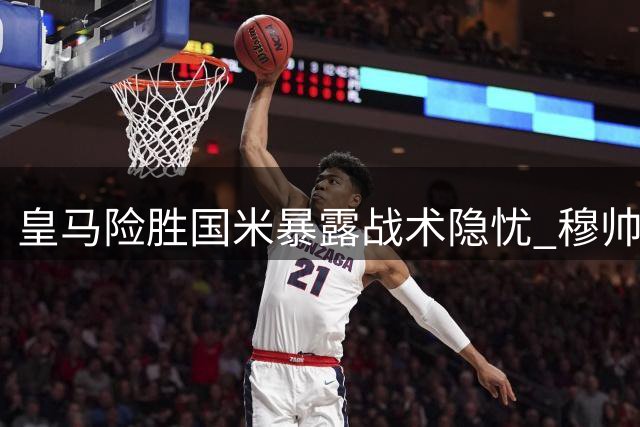 皇马险胜国米暴露战术隐忧 穆帅不满"失控式"胜利